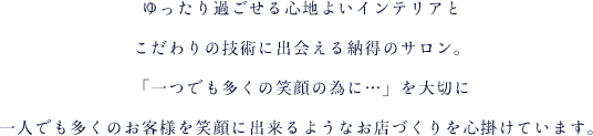 ゆったり過ごせる心地よいインテリアとこだわりの技術に出会える納得のサロン。「一つでも多くの笑顔の為に&hellip;」を大切に一人でも多くのお客様を笑顔に出来るようなお店づくりを心掛けています。キッズルームも完備していてママさんにも安心してご来店いただけます。