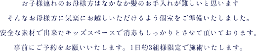 お子様連れのお母様方はなかなか髪のお手入れが難しいと思いますそんなお母様方に気楽にお越しいただけるよう個室をご準備いたしました。安全な素材で出来たキッズスペース（キッズルーム）で消毒もしっかりとさせて頂いております。事前にご予約をお願いいたします。1日約3組様限定で施術いたします。